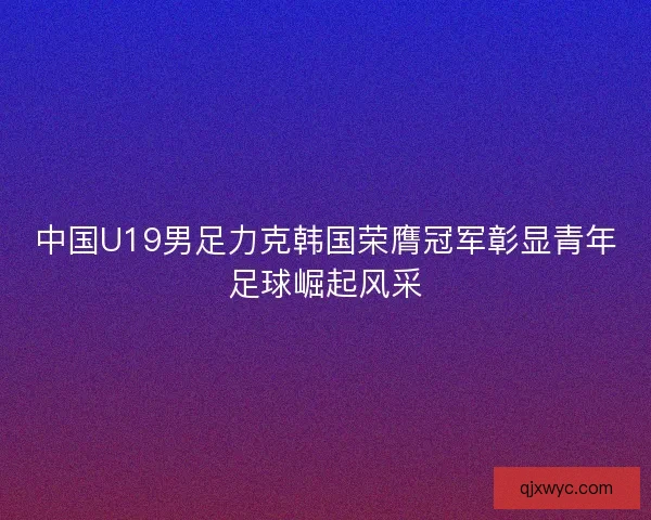 中国U19男足力克韩国荣膺冠军彰显青年足球崛起风采