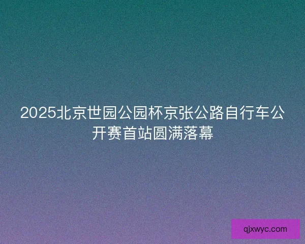 2025北京世园公园杯京张公路自行车公开赛首站圆满落幕
