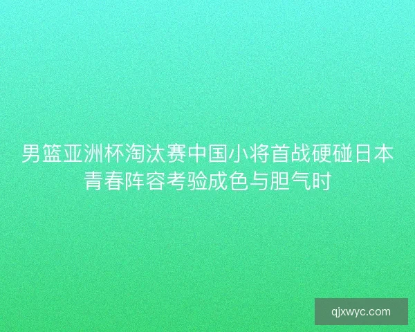 男篮亚洲杯淘汰赛中国小将首战硬碰日本青春阵容考验成色与胆气时