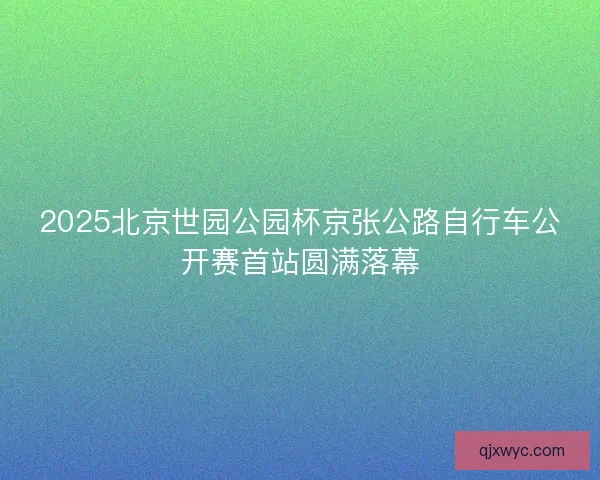 2025北京世园公园杯京张公路自行车公开赛首站圆满落幕