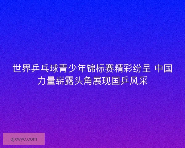 世界乒乓球青少年锦标赛精彩纷呈 中国力量崭露头角展现国乒风采