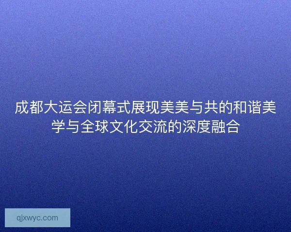 成都大运会闭幕式展现美美与共的和谐美学与全球文化交流的深度融合