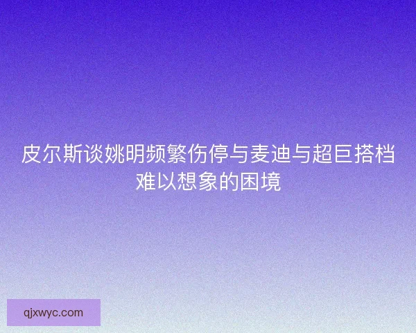 皮尔斯谈姚明频繁伤停与麦迪与超巨搭档难以想象的困境