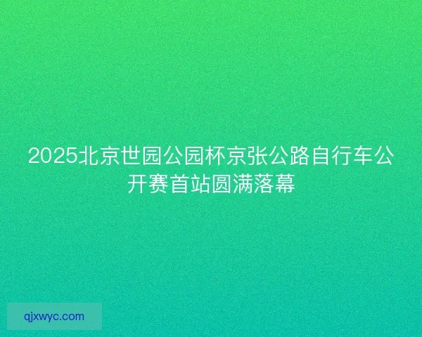 2025北京世园公园杯京张公路自行车公开赛首站圆满落幕