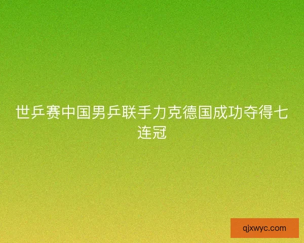 世乒赛中国男乒联手力克德国成功夺得七连冠