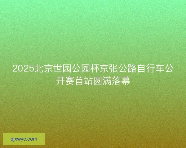 2025北京世园公园杯京张公路自行车公开赛首站圆满落幕