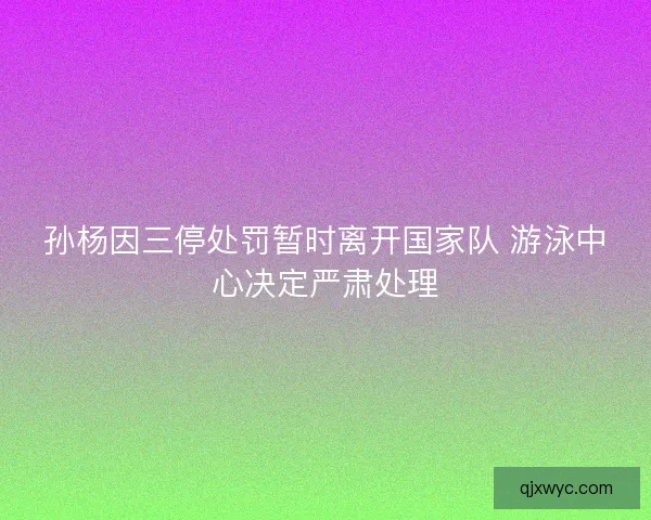 孙杨因三停处罚暂时离开国家队 游泳中心决定严肃处理