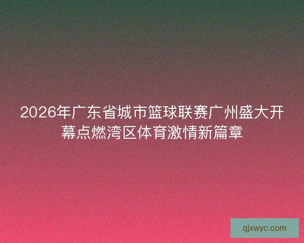 2026年广东省城市篮球联赛广州盛大开幕点燃湾区体育激情新篇章